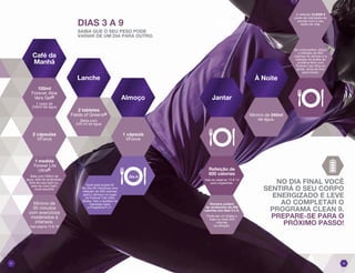 A refeição CLEAN 9
pode ser planejada de
acordo com o seu
estilo de vida.
Se você preferir utilizar
a refeição de 600
calorias no almoço e a
refeição de shake de
proteína feito com
Forever Lite Ultra no
jantar, sinta-se livre
para trocar.
NO DIA FINAL VOCÊ
SENTIRÁ O SEU CORPO
ENERGIZADO E LEVE
AO COMPLETAR O
PROGRAMA CLEAN 9.
PREPARE-SE PARA O
PRÓXIMO PASSO!
Mínimo de 240ml
de água.
DIAS 3 A 9
SAIBA QUE O SEU PESO PODE
VARIAR DE UM DIA PARA OUTRO.
Você está quase lá!
No Dia 09 introduza uma
refeição de 300 calorias
para o almoço no lugar
do Forever Lite Ultra
Shake. Isto o ajudará na
transição para
o Programa F.I.T.
0807
Refeição de
600 calorias
Veja as páginas 13 & 14
para sugestões.
Homens podem
ter acréscimo de 200
calorias nos dias 3 e 8.
Pode ser um shake a
mais ou mais 200
calorias
na refeição.
Café da
Manhã
Lanche
Almoço Jantar
À Noite
100ml
Forever Aloe
Vera Gel®
1 copo de
240ml de água
1 medida
Forever Lite
Ultra®
Bata com 300ml de
água, leite de amêndoas,
leite de soja light ou,
leite de coco light.
Você escolhe.
2 cápsulas
VForce
1 cápsula
VForce
Mínimo de
30 minutos
com exercícios
moderados à
intensos.
Veja página 15 & 16
2 tabletes
Fields of Greens®
Beba com
240 ml de água
Dia 9
 