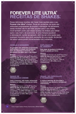 09 Fonte: Angela Caetano Pereira, Nutricionista. CRN:941003060
SHAKE DE
PÊSSEGOS E CREME
Leve e cremoso, este shake refrescante
combina os melhores sabores do verão.
Misture:
1medida de Forever Lite Ultra® Baunilha /
240ml de leite de amêndoas, pode ser
caseiro / 1 copo de pêssegos picados
congelados / ½ colher de sopa de canela
em pó / 4-6 cubos de gelo pequeno / Bata
no liquidificador por 20 a 30s e sirva
imediatamente.
CEREJA E GENGIBRE
Ao gengibre são atribuídas propriedades
tonificantes e a cereja uma excelente
fonte de vitaminas e mineirais. Um
incremento de sabor para o seu shake!
Misture:
1medida de Forever Lite Ultra® Baunilha /
240ml de leite de coco feito em casa e sem
açúcar / ½ xícara de cerejas previamente
congeladas / ½ colher de sopa de gengibre
picado / 4-6 cubos de gelo pequeno / Bata
no liquidificador por 20 a 30s e sirva
imediatamente.
SHAKE DE CHOCOLATE
E FRAMBOESA
A mistura deliciosa de chocolate e
framboesas que diminui a vontade por
sobremesas.
Misture:
1medida de Forever Lite Ultra® Baunilha /
240ml de leite de coco feito em casa e sem
açúcar / 1 copo de framboesa fresca / 1
colher de sopa de cacau em pó / 4-6 cubos
de gelo pequeno / Bata no liquidificador por
20 a 30s e sirva imediatamente.
EXPLOSÃO DE
BLUEBERRY
Este shake de blueberry (mirtilo) irá
mantê-lo saciado por horas.
Misture:
1medida de Forever Lite Ultra® Baunilha /
240ml de leite de coco feito em casa e
sem açúcar / 1 xícara de mirtilos /
4-6 cubos de gelo pequeno / Bata no
liquidificador por 20 a 30s e sirva
imediatamente.
FOREVER LITE ULTRA
®
RECEITAS DE SHAKES.*
Essas deliciosas receitas vão trazer mais opções para o seu
Forever Lite Ultra@
shakes. Ricas em proteínas, as quais são
atribuídas propriedades de ampliar a sensação de saciedade,
essas receitas vão te dar mais opções para o seu shake.
Você também pode usar essas receitas de shakes para beber
após o seu treino de exercícios. É uma maneira saudável
e deliciosa de manter-se saciado, além de ser uma opção para
qualquer momento que você necessite de uma opção de lanche
de baixa caloria porém incrementada com nutrientes.
calorias
estimadas
calorias
estimadas
calorias
estimadas
calorias
estimadas
 
