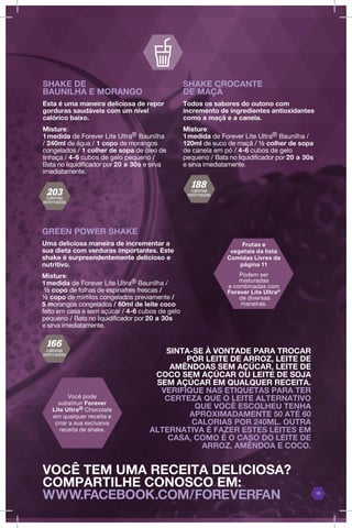 10
VOCÊ TEM UMA RECEITA DELICIOSA?
COMPARTILHE CONOSCO EM:
WWW.FACEBOOK.COM/FOREVERFAN
GREEN POWER SHAKE
Uma deliciosa maneira de incrementar a
sua dieta com verduras importantes. Este
shake é surpreendentemente delicioso e
nutritivo.
Misture:
1medida de Forever Lite Ultra® Baunilha /
½ copo de folhas de espinafres frescas /
½ copo de mirtilos congelados previamente /
5 morangos congelados / 60ml de leite coco
feito em casa e sem açúcar / 4-6 cubos de gelo
pequeno / Bata no liquidificador por 20 a 30s
e sirva imediatamente.
SHAKE DE
BAUNILHA E MORANGO
Esta é uma maneira deliciosa de repor
gorduras saudáveis com um nível
calórico baixo.
Misture:
1medida de Forever Lite Ultra® Baunilha
/ 240ml de água / 1 copo de morangos
congelados / 1 colher de sopa de óleo de
linhaça / 4-6 cubos de gelo pequeno /
Bata no liquidificador por 20 a 30s e sirva
imediatamente.
SHAKE CROCANTE
DE MAÇÃ
Todos os sabores do outono com
incremento de ingredientes antioxidantes
como a maçã e a canela.
Misture:
1medida de Forever Lite Ultra® Baunilha /
120ml de suco de maçã / ½ colher de sopa
de canela em pó / 4-6 cubos de gelo
pequeno / Bata no liquidificador por 20 a 30s
e sirva imediatamente.
Frutas e
vegetais da lista
Comidas Livres da
página 11
Podem ser
misturadas
e combinadas com
Forever Lite Ultra®
de diversas
maneiras.
Você pode
substituir Forever
Lite Ultra® Chocolate
em qualquer receita e
criar a sua exclusiva
receita de shake.
SINTA-SE À VONTADE PARA TROCAR
POR LEITE DE ARROZ, LEITE DE
AMÊNDOAS SEM AÇÚCAR, LEITE DE
COCO SEM AÇÚCAR OU LEITE DE SOJA
SEM AÇÚCAR EM QUALQUER RECEITA.
VERIFIQUE NAS ETIQUETAS PARA TER
CERTEZA QUE O LEITE ALTERNATIVO
QUE VOCÊ ESCOLHEU TENHA
APROXIMADAMENTE 50 ATÉ 60
CALORIAS POR 240ML. OUTRA
ALTERNATIVA É FAZER ESTES LEITES EM
CASA, COMO É O CASO DO LEITE DE
ARROZ, AMÊNDOA E COCO.
calorias
estimadas
calorias
estimadas
calorias
estimadas
 