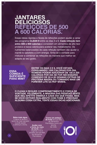 Essas ideias rápidas e fáceis de refeições podem ajudar a variar
seu programa CLEAN 9 entre os dias 3 e 9. Cada refeição tem
entre 500 e 600 calorias e consistem em alimentos de alto teor
proteico e baixa caloria para acelerar seu metabolismo. Os
nutrientes balanceados de cada refeição também vão ajudar a
mantê-lo satisfeito e com energia. Sinta-se à vontade para
misturar e combinar as refeições da maneira que melhor se
adapta ao seu gosto.
ENTRE OS DIAS 3 E 9, VOCÊ ESTARÁ
CONSUMINDO 1000 CALORIAS POR DIA.
HOMENS PODEM ADICIONAR DE 100 A 200
CALORIAS POR DIA SE FOR NECESSÁRIO
COMENDO DE 55 A 85 GRAMAS EXTRAS DE
PROTEÍNA MAGRA OU TOMANDO MAIS UM
FOREVER LITE ULTRA®
SHAKE.
JANTARES
DELICIOSOS
REFEIÇÕES DE 500
A 600 CALORIAS.*
Beba mais água.
A água te ajuda a
sentir-se mais saciado
e pode ajudar
a diminuir a fome. Acabe com
a fome do meio
da tarde com
vegetais crus e
picados da sua lista
de Alimentos
Permitidos.
Coma um pedaço
de fruta da sua lista
de Alimentos
Permitidos como um
lanche
da noite.
13
O CLEAN 9 REQUER COMPROMETIMENTO E FORÇA DE
VONTADE. FELIZMENTE, A MAIORIA DAS PESSOAS SENTE
QUE SEU APETITE DIMINUI A CADA DIA QUE PASSA, MAS
SE VOCÊ ESTIVER REALMENTE COM FOME E PRECISAR
ALGUMA COISA EXTRA, TENTE ESSAS DICAS ADICIONAIS:
ESSA
COMIDA É
SUFICIENTE
PARA MIM?
 