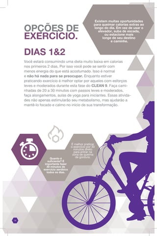 É melhor praticar
o exercício por 30
minutos direto
para entrar na
zona de queima
de gordura.
Quanto é
suficiente? É
importante fazer
30 minutos de
exercício aeróbico
todos os dias.
DIAS 1&2
Você estará consumindo uma dieta muito baixa em calorias
nos primeiros 2 dias. Por isso você pode se sentir com
menos energia do que está acostumado. Isso é normal
e não há nada para se preocupar. Enquanto estiver
praticando exercício é melhor optar por aqueles com esforços
leves e moderados durante esta fase do CLEAN 9. Faça cami-
nhadas de 20 a 30 minutos com passos leves e moderados,
faça alongamentos, aulas de yoga para iniciantes. Essas ativida-
des não apenas estimularão seu metabolismo, mas ajudarão a
mantê-lo focado e calmo no início de sua transformação.
Existem muitas oportunidades
para queimar calorias extras ao
longo do dia. Em vez de usar o
elevador, suba de escada,
ou estacione mais
longe de seu destino
e caminhe.
OPÇÕES DE
EXERCÍCIO.
15
 