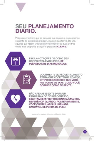 Pesquisas mostram que as pessoas que anotam o que comem e
o quanto de exercícios praticam, mantém sua forma. De fato,
aqueles que fazem um planejamento diário são duas ou três
vezes mais propícios a seguir o programa CLEAN 9.*
FAÇA ANOTAÇÕES DE COMO SEU
CORPO ESTÁ EVOLUINDO, SE
PESANDO NOS DIAS INDICADOS.
DOCUMENTE QUALQUER ALIMENTO
EXTRA QUE VOCÊ TENHA COMIDO,
O TIPO DE EXERCÍCIO QUE VOCÊ
FAZ TODOS OS DIAS, COMO VOCÊ
DORME E COMO SE SENTE.
NÃO APENAS ISSO TE DARÁ UM
PANORAMA DO SEU PROGRESSO,
ISSO TAMBÉM PROPORCIONARÁ UMA BOA
REFERÊNCIA QUANDO, POSTERIORMENTE,
VOCÊ CONTINUAR SUA JORNADA
SAUDÁVEL DE PERDA DE PESO.
SEU PLANEJAMENTO
DIÁRIO.
18
*Journal of the Academy of Nutrition and Dietetics (2008)
 