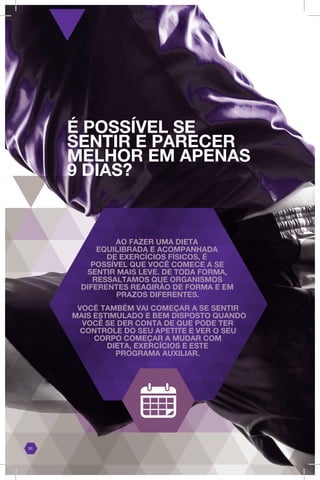 É POSSÍVEL SE
SENTIR E PARECER
MELHOR EM APENAS
9 DIAS?
01
AO FAZER UMA DIETA
EQUILIBRADA E ACOMPANHADA
DE EXERCÍCIOS FÍSICOS, É
POSSÍVEL QUE VOCÊ COMECE A SE
SENTIR MAIS LEVE. DE TODA FORMA,
RESSALTAMOS QUE ORGANISMOS
DIFERENTES REAGIRÃO DE FORMA E EM
PRAZOS DIFERENTES.
VOCÊ TAMBÉM VAI COMEÇAR A SE SENTIR
MAIS ESTIMULADO E BEM DISPOSTO QUANDO
VOCÊ SE DER CONTA DE QUE PODE TER
CONTROLE DO SEU APETITE E VER O SEU
CORPO COMEÇAR A MUDAR COM
DIETA, EXERCÍCIOS E ESTE
PROGRAMA AUXILIAR.
 
