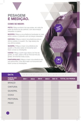 DATA / /
/ / / / / / / /
BRAÇO
CINTURA
QUADRIL
COXA
PEITORAL
PESO
COMO SE MEDIR:
PEITO / Meça embaixo de suas axilas, em volta da
parte da frente do seu peitoral, com seus braços
relaxados na lateral.
BICEPES / Meça a circunferência localizada no meio
entre a axila e o cotovelo com os braços relaxados.
CINTURA / Meça a menor circunferência entre a
última costela e o quadril. Ou, logo abaixo da
sua última costela.
QUADRIL / Meça a maior circunferência do
quadril, a fita deve estar na horizontal sem
fazer curvas ou ondulações.
COXAS / Meça a parte logo abaixo do final do
glúteo, ou seja, passe a fita ao final da linha do
glúteo, envolvendo toda a coxa.
PANTURRILHAS / Meça a maior circunferência da
sua panturrilha, a fita deve estar na horizontal sem
fazer curvas ou ondulações.
DIA 1 DIA3 DIA 6 DIA 9
PARTE DO
CORPO TOTAL DA PERDA
Nossa experiência
mostra que é mais provável
que você siga o programa
CLEAN 9 e alcance seus
objetivos se você anotar
seu progresso diário.
PESAGEM
E MEDIÇÃO.
19
T
(Ve
DIA 10
/ /
 