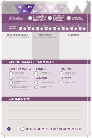 3o
DIA COMPLETO! 1/3 COMPLETO!
23
8 COPOS
DE ÁGUA
ANOTAÇÕES
(Nível de Intenso, Peso, Repetições, Etc.)
DURAÇÃO
+PROGRAMA CLEAN 9 DIA 3
+ LANCHE
2 tabletes de
Fields of Greens™
+ ALMOÇO
1 cápsula de VForce
+ JANTAR
Alimentação de
600 Calorias
+ À NOITE
240ml de água
2 cápsulas de VForce
+ CAFÉ DA MANHÃ
1 medida Forever
Lite Ultra@
100ml Forever
Aloe Vera Gel®
Mínimo de 30 min de
exercício em nível
moderado/intenso
1 medida Forever
Lite Ultra@
+ALIMENTOS
TIPO DE EXERCÍCIO
(Ver lista de exercícios na página 16)
T
(Ve
CHECK LIST
DE EXERCÍCIOS
1 A 2 MINUTOS DE
ALONGAMENTOS
DINÂMICOS E/OU
ARTICULADOS
3 MINUTOS DE
AQUECIMENTO
GLOBAL (EX.
TROTE LEVE)
30 MINUTOS
DE EXERCÍCIO
 