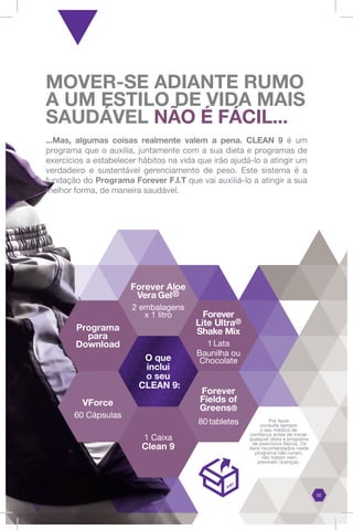 MOVER-SE ADIANTE RUMO
A UM ESTILO DE VIDA MAIS
SAUDÁVEL NÃO É FÁCIL...
...Mas, algumas coisas realmente valem a pena. CLEAN 9 é um
programa que o auxilia, juntamente com a sua dieta e programas de
exercícios a estabelecer hábitos na vida que irão ajudá-lo a atingir um
verdadeiro e sustentável gerenciamento de peso. Este sistema é a
fundação do Programa Forever F.I.T que vai auxiliá-lo a atingir a sua
melhor forma, de maneira saudável.
Forever
Lite Ultra®
Shake Mix
1 Lata
Baunilha ou
Chocolate
VForce
60 Cápsulas
O que
inclui
o seu
CLEAN 9:
Forever Aloe
Vera Gel®
2 embalagens
x 1 litro
1 Caixa
Clean 9
Programa
para
Download
Por favor
consulte sempre
o seu médico de
confiança antes de iniciar
qualquer dieta e programa
de exercícios físicos. Os
itens recomendados neste
programa não curam,
não tratam nem
previnem doenças.
02
Forever
Fields of
Greens®
80 tabletes
 