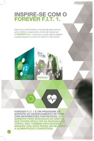 FOREVER F.I.T. 1 É UM PROGRAMA DE
SUPORTE AO GERENCIAMENTO DE PESO
COM INFORMAÇÕES FANTÁSTICAS, NÃO
SOMENTE PARA MUDANÇAS DE HÁBITOS
QUE PODEM RESULTAR NA MUDANÇA DO
CORPO, MAS TAMBÉM PARA MUDAR A
MANEIRA QUE VOCÊ PENSA EM RELAÇÃO
A ALIMENTAÇÃO E EXERCÍCIOS.
INSPIRE-SE COM O
FOREVER F.I.T. 1.
Agora que você construiu uma grande base para se
sentir melhor e mais bonito, é hora de inspirar-se!
O FOREVER F.I.T. 1 ensinará a mudar alguns hábitos
e poderá ajudá-lo a sentir-se melhor e mais bonito.
31
 