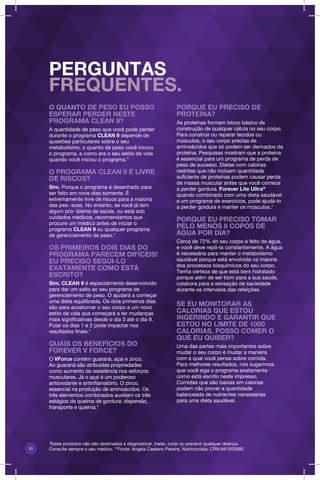 PERGUNTAS
FREQUENTES.
O QUANTO DE PESO EU POSSO
ESPERAR PERDER NESTE
PROGRAMA CLEAN 9?
A quantidade de peso que você pode perder
durante o programa CLEAN 9 depende de
questões particulares sobre o seu
metabolismo, o quanto de peso você iniciou
o programa, e como era o seu estilo de vida
quando você iniciou o programa.*
O PROGRAMA CLEAN 9 É LIVRE
DE RISCOS?
Sim. Porque o programa é desenhado para
ser feito em nove dias somente. É
extremamente livre de riscos para a maioria
das pes- soas. No entanto, se você já tem
algum pro- blema de saúde, ou está sob
cuidados médicos, recomendamos que
procure um médico antes de iniciar o
programa CLEAN 9 ou qualquer programa
de gerenciamento de peso.*
OS PRIMEIROS DOIS DIAS DO
PROGRAMA PARECEM DIFÍCEIS!
EU PRECISO SEGUI-LO
EXATAMENTE COMO ESTÁ
ESCRITO?
Sim. CLEAN 9 é especialmente desenvolvido
para dar um salto ao seu programa de
gerenciamento de peso. O ajudará a começar
uma dieta equilibrada. Os dois primeiros dias
são para acostumar o seu corpo a um novo
estilo de vida que começará a ter mudanças
mais significativas desde o dia 3 até o dia 9.
Pular os dias 1 e 2 pode impactar nos
resultados finais.*
QUAIS OS BENEFÍCIOS DO
FOREVER V FORCE?
O VForce contém guaraná, açaí e zinco.
Ao guaraná são atribuídas propriedades
como aumento da resistência nos esforços
musculares. Já o açaí é um poderoso
antioxidante e antinflamatório. O zinco,
essencial na produção de aminoácidos. Os
três elementos combinados auxiliam os três
estágios da queima de gordura: dispersão,
transporte e queima.*
PORQUE EU PRECISO DE
PROTEÍNA?
As proteínas formam bloco básico de
construção de qualquer célula no seu corpo.
Para construir ou reparar tecidos ou
músculos, o seu corpo precisa de
aminoácidos que só podem ser derivados da
proteína. Pesquisas mostram que a proteína
é essencial para um programa de perda de
peso de sucesso. Dietas com calorias
restritas que não incluem quantidade
suficiente de proteínas podem causar perda
de massa muscular antes que você comece
a perder gordura. Forever Lite Ultra@
quando combinado com uma dieta saudável
e um programa de exercícios, pode ajudá-lo
a perder gordura e manter os músculos.*
PORQUE EU PRECISO TOMAR
PELO MENOS 8 COPOS DE
ÁGUA POR DIA?
Cerca de 72% do seu corpo é feito de água,
e você deve repô-la constantemente. A água
é necessária para manter o metabolismo
saudável porque está envolvida na maioria
dos processos bioquímicos do seu corpo.
Tenha certeza de que está bem hidratado
porque além de ser bom para a sua saúde,
colabora para a sensação de saciedade
durante os intervalos das refeições.
SE EU MONITORAR AS
CALORIAS QUE ESTOU
INGERINDO E GARANTIR QUE
ESTOU NO LIMITE DE 1000
CALORIAS, POSSO COMER O
QUE EU QUISER?
Uma das partes mais importantes sobre
mudar o seu corpo é mudar a maneira
com a qual você pensa sobre comida.
Para melhores resultados, nós sugerimos
que você siga o programa exatamente
como está escrito neste impresso.
Comidas que são baixas em calorias
podem não prover a quantidade
balanceada de nutrientes necessárias
para uma dieta saudável.
33
*Estes produtos não são destinados a diagnosticar, tratar, curar ou prevenir qualquer doença.
Consulte sempre o seu médico. **Fonte: Angela Caetano Pereira, Nutricionista. CRN:941003060
 