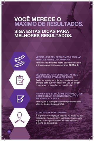 03
VERIFIQUE O SEU PESO E MEÇA AS SUAS
MEDIDAS ANTES DE COMEÇAR.
Anote essas medidas neste caderno e calcule
a diferença ao final do programa CLEAN 9.
ESCOLHA OBJETIVOS REALISTAS QUE
VOCÊ QUEIRA ATINGIR EM 9 DIAS.
Pode ser qualquer objetivo, desde ter mais
energia para subir escadas em vez de pegar
o elevador no trabalho ou residência.
ANOTE SEUS EXERCÍCIOS DIÁRIOS, O QUE
COME E COMO SE SENTIU DURANTE O
PROGRAMA CLEAN 9.
Anotações e acompanhamento previnem que
você se desvie do programa.
EXERCITE-SE DIARIAMENTE.
É importante não pegar pesado no início do seu
programa. Comece com exercícios leves, sem
impacto e vá gradualmente incrementando
a rotina de exercícios.
VOCÊ MERECE O
MÁXIMO DE RESULTADOS.
SIGA ESTAS DICAS PARA
MELHORES RESULTADOS.
 