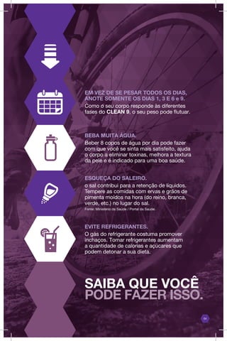 04
EM VEZ DE SE PESAR TODOS OS DIAS,
ANOTE SOMENTE OS DIAS 1, 3 E 6 e 9.
Como o seu corpo responde às diferentes
fases do CLEAN 9, o seu peso pode flutuar.
BEBA MUITA ÁGUA.
Beber 8 copos de água por dia pode fazer
com que você se sinta mais satisfeito, ajuda
o corpo a eliminar toxinas, melhora a textura
da pele e é indicado para uma boa saúde.
ESQUEÇA DO SALEIRO.
o sal contribui para a retenção de líquidos.
Tempere as comidas com ervas e grãos de
pimenta moídos na hora (do reino, branca,
verde, etc.) no lugar do sal.
Fonte: Ministério da Saúde / Portal da Saúde.
EVITE REFRIGERANTES.
O gás do refrigerante costuma promover
inchaços. Tomar refrigerantes aumentam
a quantidade de calorias e açúcares que
podem detonar a sua dieta.
SAIBA QUE VOCÊ
PODE FAZER ISSO.
 