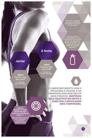 Aumentar a ingestão
de água é importante
para ajudar na limpeza
do seu corpo.
A água auxilia na
saúde digestiva e lava
impurezas e toxinas para
fora do seu organismo.
Beba pelo menos 1 litro
de água por dia para
atingir os melhores
resultados.
O COMPROMETIMENTO COM O
PROGRAMA É CRUCIAL E OS
PRIMEIROS DOIS DIAS SÃO OS
MAIS PESADOS. MANTENHA
SEUS OBJETIVOS EM MENTE E
SAIBA QUE A DIFICULDADE
SERÁ TEMPORÁRIA.
06
Jantar
À Noite
100ml
Forever Aloe
Vera Gel®
1 copo de
240ml de água
100ml
Forever Aloe
Vera Gel®
1 copo de
240ml de água
Comidas
liberadas ao longo
destes dois dias
podem ser achadas na
página 11.
Desfrute dessas comidas
com moderação.
O objetivo é
moderar a fome.
 