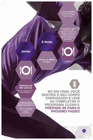 A refeição CLEAN 9
pode ser planejada de
acordo com o seu
estilo de vida.
Se você preferir utilizar
a refeição de 600
calorias no almoço e a
refeição de shake de
proteína feito com
Forever Lite Ultra no
jantar, sinta-se livre
para trocar.
NO DIA FINAL VOCÊ
SENTIRÁ O SEU CORPO
ENERGIZADO E LEVE
AO COMPLETAR O
PROGRAMA CLEAN 9.
PREPARE-SE PARA O
PRÓXIMO PASSO!
Mínimo de 240ml
de água.
08
Refeição de
600 calorias
Veja as páginas 13 & 14
para sugestões.
Homens podem
ter acréscimo de 200
calorias nos dias 3 e 8.
Pode ser um shake a
mais ou mais 200
calorias
na refeição.
Jantar
À Noite
 