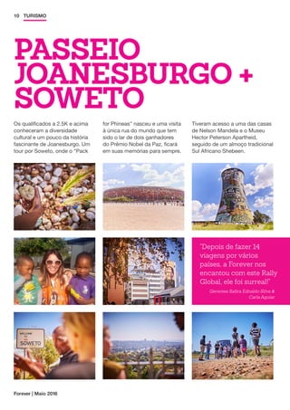 PASSEIO
JOANESBURGO +
SOWETO
Forever | Maio 2016
10 TURISMO
Os qualificados a 2.5K e acima
conheceram a diversidade
cultural e um pouco da história
fascinante de Joanesburgo. Um
tour por Soweto, onde o “Pack
for Phineas” nasceu e uma visita
à única rua do mundo que tem
sido o lar de dois ganhadores
do Prêmio Nobel da Paz, ficará
em suas memórias para sempre.
Tiveram acesso a uma das casas
de Nelson Mandela e o Museu
Hector Peterson Apartheid,
seguido de um almoço tradicional
Sul Africano Shebeen.
Depois de fazer 14
viagens por vários
países, a Forever nos
encantou com este Rally
Global, ele foi surreal!
Gerentes Safira Ednaldo Silva 
Carla Aguiar
 