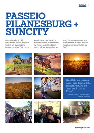 11TURISMO
Forever | Maio 2016
PASSEIO
PILANESBURG +
SUNCITY
Os qualificados a 1.5K
participaram de uma atividade
incrível, um passeio para
Pilanesburg e Sun City. Um dia
emocionante no coração do
Parque Nacional de Pilanesburg,
no interior da cratera de um
antigo vulcão. A atmosfera rica
e emocionante levou-os a uma
aventura entre os cinco animais
mais incríveis de um Safari, os
Big 5.
Este Rally me marcou
muito, pois desde minha
infância sonhava em
fazer um Safari na
África
Gerentes Senior Carlos Pacheco 
Viviane Quinhones
 