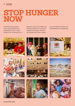 Forever | Maio 2016
12 TURISMO
O sentimento de retribuir
e fazer algo significativo é
insubstituível. Com o Stop
Hunger Now contamos com a
ajuda de mais de 3 mil FBO’s de
diversas partes do mundo para
separar e empacotar milhares
de refeições que foram doadas
às comunidades africanas em
necessidade em Joanesburgo.
STOP HUNGER
NOW
 