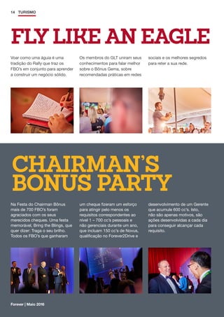 CHAIRMAN’S
BONUS PARTY
14 TURISMO
Forever | Maio 2016
FLY LIKE AN EAGLE
Voar como uma águia é uma
tradição do Rally que traz os
FBO’s em conjunto para aprender
a construir um negócio sólido.
Na Festa do Chairman Bônus
mais de 700 FBO’s foram
agraciados com os seus
merecidos cheques. Uma festa
memorável, Bring the Blings, que
quer dizer: Traga o seu brilho.
Todos os FBO’s que ganharam
Os membros do GLT uniram seus
conhecimentos para falar melhor
sobre o Bônus Gema, sobre
recomendadas práticas em redes
um cheque fizeram um esforço
para atingir pelo menos os
requisitos correspondentes ao
nível 1 – 700 cc’s pessoais e
não gerenciais durante um ano,
que incluam 150 cc’s de Novus,
qualificação no Forever2Drive e
sociais e os melhores segredos
para reter a sua rede.
desenvolvimento de um Gerente
que acumule 600 cc’s. Isto,
não são apenas motivos, são
ações desenvolvidas a cada dia
para conseguir alcançar cada
requisito.
 