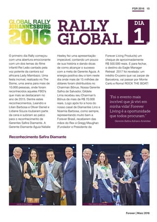 15FGR 2016
O primeiro dia Rally começou
com uma abertura emocionante
com um dos temas do filme
infantil Rei Leão cantado pela
voz potente da cantora sul
africana Lady Mambazo. Uma
festa incrível, realizado no The
Dome, uma arena para mais de
10.000 pessoas, onde foram
reconhecidos aqueles FBO’s
que mais se destacaram no
ano de 2015. Dentre estes
reconhecimentos, Leandro e
Lilian Barbosa e Oliver Daniel e
Lidiane Souza roubaram parte
da cena e subiram ao palco
para o reconhecimento de
Gerentes Safira Diamante. A
Gerente Diamante Águia Natalie
Heeley fez uma apresentação
impecável, contando um pouco
de sua história e dando dicas
de como alcançar o sucesso
com a meta de Gerente Águia. A
energia positiva deu o tom neste
dia onde mais de 15 milhões de
dólares foram distribuídos no
Chairman Bônus. Nossa Gerente
Safira de Salvador, Gildete
Lima recebeu seu Chairman’s
Bônus de mais de R$ 70.000
reais. Logo após foi a hora do
nosso casal de Diamantes Lino e
Noemia Barbosa, como sempre,
representando muito bem a
Forever Brasil, receberem das
mãos do Rex e Gregg Maughan
(Fundador e Presidente da
Forever Living Products) um
cheque de aproximadamente
R$ 500.000 reais. E para fechar,
o destino do Eagle Manager
Retreat 2017 foi revelado: um
inédito Cruzeiro que vai zarpar de
Barcelona, vai passar por Monte
Carlo e Roma! ROCK THE BOAT!
Forever | Maio 2016
RALLY
GLOBAL
Reconhecimento Safira Diamante
Leandro  Lílian Barbosa Oliver Daniel  Lidiane Souza
Foi o evento mais
incrível que já vivi em
minha vida! Forever
Living é a oportunidade
que todos procuram.
Gerente Safira Adriano Aristides
DIA
1
 