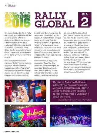 Forever | Maio 2016
18 FGR 2016
Um incrível segundo dia do Rally
nos trouxe uma enorme emoção
ao ver o quanto a Forever
dedicou em dólares para pagar
o chairman bonus dos seus
melhores FBO’s. Um total de US
$ 26.660.200 marcou o score.
Neste dia, foi anunciado também
o top 3 de vendas no mundo em
2016: Reino Unido, Escandinávia
e Japão.
Uma brincadeira deixou os
membros do GLT bem entretidos.
No palco, haviam diversos
buracos, ou melhor, “cavernas”
de Suricatos (Atores fantasiados).
A cada rodada de entrega dos
cheques, um suricato saia do
buraco fazendo um suspense de
quem seria o sorteado daquela
rodada. A cada rodada o cheque
ficava ainda maior. Quando
chegava a vez de um gerente, o
“bichinho” mostrava no palco,
uma foto ou uma peça que tem a
ver com a vida pessoal daquele
gerente. A brincadeira, além de
emocionante, revelou os maiores
cheques do Rally!
No dia anterior, a disputa na
brincadeira Save The City
onde os Country Managers de
cada país disputavam onde
seria a sede do Rally, tinham
selecionado Orlando e Dubai,
sendo que Orlando disputava
como grande favorito, afinal,
fora prometida uma visita à casa
do Rex. No dia seguinte, uma
brincadeira levou todos os FBO’s
no The Dome às gargalhadas:
a esposa do Rex ligou e disse
que não poderia receber tantas
pessoas em sua casa nos EUA.
Então, o próximo destino do
Rally por eliminação foi Dubai.
O The Dome veio abaixo, foram
distribuídas pulseiras com
iluminação de LED coloridas que
além de enfeitarem o evento,
fizeram com que a lembrança do
novo Rally 2017 fosse registrada
em cores e muito brilho.
Os dias na África do Sul foram
indescritíveis, nos chamou muita
atenção o crescimento da Forever
Living no mundo com o número
de reconhecimentos e Chairman's
Bonus deste ano.
Gerentes Senior Evandro Premoli  Márcia Paris
RALLY
GLOBAL
DIA
2
 