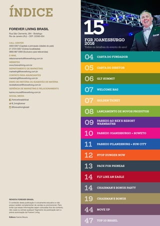 FOREVER LIVING BRASIL
Rua São Clemente, 284 - Botafogo
Rio de Janeiro (RJ) - CEP: 22260-004
FGR JOANESBURGO
2016
Todos os detalhes do evento do ano!
15
04
07
11
14
05
08
12
19
06
09
13
47
07
10
14
44
CARTA DO FUNDADOR
GOLDEN TICKET
PASSEIO PILANESBURG + SUN CITY
CHAIRMAN’S BONUS PARTY
CARTA DO DIRETOR
LANÇAMENTO DE NOVOS PRODUTOS
STOP HUNGER NOW
CHAIRMAN’S BONUS
GLT SUMMIT
PASSEIO AO REX’S RESORT 	
WARMBATHS
PACK FOR PHINEAS
TOP 10 BRASIL
WELCOME BAG
PASSEIO JOANESBURGO + SOWETO
FLY LIKE AN EAGLE
MOVE UP
REVISTA FOREVER BRASIL
O conteúdo desta publicação é unicamente educativo e não
possui caráter complementar de vendas ou promocional. Para
evitar que essas informações sejam colocadas fora de contexto,
não copie ou extraia qualquer fragmento da publicação sem a
prévia autorização da Forever Living.
Editora: Karine Moura
CALL CENTER
4003 0357 (Capitais e principais cidades do país)
21 3724 0357 (Outras localidades) 				
0800 887 0394 (Exclusivo para televendas)
E-MAIL
relacionamento@foreverliving.com.br
WEBSITES
www.foreverliving.com.br
DEPARTAMENTO DE MARKETING
marketing@foreverliving.com.br
CONTATO PARA ANUNCIANTES
marketing@foreverliving.com.br
ENVIO DE HISTÓRIA OU SUGESTÃO DE MATÉRIA
revistaforever@foreverliving.com.br
GERÊNCIA DE MARKETING E RELACIONAMENTO
karine.moura@foreverliving.com.br
SOCIAL MEDIA
/foreverbrasiloficial
@_livingforever
@foreverlivingbrasil
ÍNDICE
 