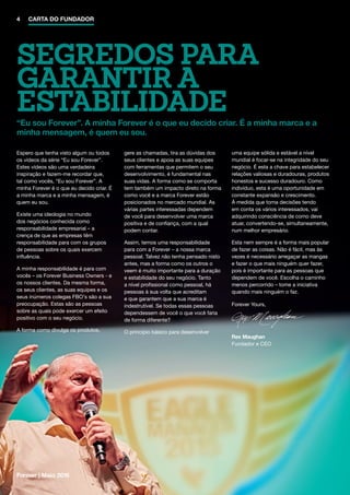 Forever | Maio 2016
SEGREDOS PARA
GARANTIR A
ESTABILIDADE“Eu sou Forever”. A minha Forever é o que eu decido criar. É a minha marca e a
minha mensagem, é quem eu sou.
Espero que tenha visto algum ou todos
os vídeos da série “Eu sou Forever”.
Estes vídeos são uma verdadeira
inspiração e fazem-me recordar que,
tal como vocês, “Eu sou Forever”. A
minha Forever é o que eu decido criar. É
a minha marca e a minha mensagem, é
quem eu sou.
Existe uma ideologia no mundo
dos negócios conhecida como
responsabilidade empresarial – a
crença de que as empresas têm
responsabilidade para com os grupos
de pessoas sobre os quais exercem
influência.
A minha responsabilidade é para com
vocês – os Forever Business Owners - e
os nossos clientes. Da mesma forma,
os seus clientes, as suas equipes e os
seus inúmeros colegas FBO's são a sua
preocupação. Estas são as pessoas
sobre as quais pode exercer um efeito
positivo com o seu negócio.
A forma como divulga os produtos,
gere as chamadas, tira as dúvidas dos
seus clientes e apoia as suas equipes
com ferramentas que permitem o seu
desenvolvimento, é fundamental nas
suas vidas. A forma como se comporta
tem também um impacto direto na forma
como você e a marca Forever estão
posicionados no mercado mundial. As
várias partes interessadas dependem
de você para desenvolver uma marca
positiva e de confiança, com a qual
podem contar.
Assim, temos uma responsabilidade
para com a Forever – a nossa marca
pessoal. Talvez não tenha pensado nisto
antes, mas a forma como os outros o
veem é muito importante para a duração
e estabilidade do seu negócio. Tanto
a nível profissional como pessoal, há
pessoas à sua volta que acreditam
e que garantem que a sua marca é
indestrutível. Se todas essas pessoas
dependessem de você o que você faria
de forma diferente?
O princípio básico para desenvolver
uma equipe sólida e estável a nível
mundial é focar-se na integridade do seu
negócio. É esta a chave para estabelecer
relações valiosas e duradouras, produtos
honestos e sucesso duradouro. Como
indivíduo, esta é uma oportunidade em
constante expansão e crescimento.
À medida que toma decisões tendo
em conta os vários interessados, vai
adquirindo consciência de como deve
atuar, convertendo-se, simultaneamente,
num melhor empresário.
Esta nem sempre é a forma mais popular
de fazer as coisas. Não é fácil, mas às
vezes é necessário arregaçar as mangas
e fazer o que mais ninguém quer fazer,
pois é importante para as pessoas que
dependem de você. Escolha o caminho
menos percorrido – tome a iniciativa
quando mais ninguém o faz.
Forever Yours,
Rex Maughan
Fundador e CEO
4 CARTA DO FUNDADOR
 
