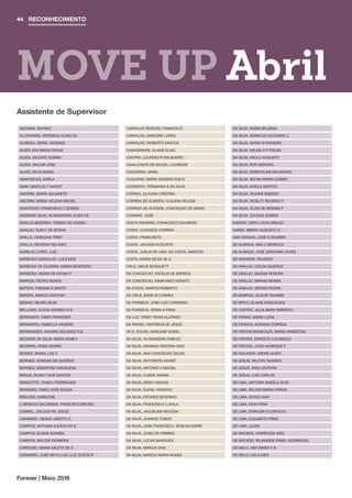 MOVE UP Abril
RECONHECIMENTO44
Forever | Maio 2016
AKIYAMA, AKIHIKO
ALCANTARA, VERÔNICA ALVES DE
ALMEIDA, ISRAEL MORAES
ALVES, EVA MARIA DIVINA
ALVES, VALDINO SOMRA
ALVES, WALDIR JOSE
ALVES, ZELIA MARIA
AMATNECKS, KARLA
AMM, MARCUS T NASCIF
AMORIM, MARIA ADIJANETE
AMORIM, MARIA HELENA MACIEL
ANASTACIO, FRANCISCA C GOMES
ANDRADE SILVA, ALESSANDRA ALVES DE
ARAUJO BEZERRA, TERESA DE CASSIA
ARAUJO, SUELY DA ROCHA
ATALLA, CAROLINA TINEY
ATALLA, GEORGIA DELANEY
AURELIO LOPES, LUIZ
BARBOSA CARVALHO, LUCILEIDE
BARBOSA DE OLIVEIRA, MARIA MONTEIRO
BARBOSA, MARIA DE FATIMA P
BARROS, PEDRO NUNES
BATISTA, FABIANA E SANTO
BATISTA, MARCO ANTONIO
BEDANI, NEURA SILVA
BELLOMO, KLICIA SOARES M S
BERNARDO, FABIO PRAXEDES
BERNARDO, ISABELLA HAGERS
BERWANGER, SANDRA SOLANGE S.B.
BEZERRA DA SILVA, MARIA MARLY
BEZERRA, FABIO SIDRIM
BIONES, MARIA J DE V
BORGES, ADRIANA DE QUEIROZ
BORGES, SEBASTIAO MADALENA
BRAGA, RUAN F DOS SANTOS
BRAGOTTO, THAIS L RODRIGUES
BRANDÃO, FABIO JOSE SOUZA
BREUNIG, MARILENE
C BRANCO SALDANHA, FRANCISCO BRUNO
CABRAL, JOILSON DE JESUS
CAMARGO, GEANE LIBERTO G
CAMPOS, ANTONIA JULIETA DA S
CAMPOS, ELIANE SOARES
CAMPOS, WALTER FERREIRA
CARDOSO, MARIA SALETE DE S
CARNEIRO, JOSE NETO LUIZ, LUZ, ELIETE R
CARVALHO PEREIRA, FRANCISCO
CARVALHO, DARLENE LOPES
CARVALHO, ROBERTO SANTOS
CASAGRANDE, ELAINE ELIAS
CASTRO, LOURDES R SALGUEIRO
CAVALCANTE DE SOUZA, LUCINEIDE
CHICORSKI, VANIA
CLAUDINO, MARIA SANDRA DOS S
CORDEIRO, FERNANDA G DA SILVA
CORREA, CLAUDIA CRISTINA
CORREIA DE ALMEIDA, CLAUDIA HELENA
CORREIA DE OLIVEIRA, CONCEIÇAO DE MARIA
CORSINO, JOSE
COSTA PINHEIRO, FRANCISCO DALMIRAN
COSTA, CLEONICE CORREIA
COSTA, FRANCISETE
COSTA, JAILSOM AUGUSTO
COSTA, JOELIA DE LIMA, DA COSTA, MARCOS
COSTA, MARIA NILDA DE A
CRUZ, SIRLEI BOSQUETT
DA CONCEICAO, IDICELIA DE BARROS
DA CONCEICAO, RAIMUNDO NONATO
DA COSTA, MARCIO ROBERTO
DA CRUZ, ENIZE M CORREA
DA FONSECA, JOSE LUIZ CORDEIRO
DA FONSECA, SONIA A FARIA
DA LUZ, YENEY RIVAS ALJONSO
DA PAIXÃO, PARTRICIA DE JESUS
DA S. SOUZA, MARLENE ISABEL
DA SILVA, ALYSSANDRA FABICIO
DA SILVA, AMANDA CRISTINA DIAS
DA SILVA, ANA CONCEICAO SALES
DA SILVA, ANTONIETA XAVIER
DA SILVA, ANTONIO V MACIEL
DA SILVA, CLEIDE AMARA
DA SILVA, DRIELI AGUIAR
DA SILVA, ELENIL HORACIO
DA SILVA, ERCIDES SEVERINO
DA SILVA, FRANCESCA C.AVILA
DA SILVA, JAQUELINE MACENA
DA SILVA, JOANICE TOMAZ
DA SILVA, JOSE FRANCISCO, ZENILDA GARRI
DA SILVA, JOSELITA FIRMINO
DA SILVA, LUCAS MARQUES
DA SILVA, MARCIA DIAS
DA SILVA, MARCIA MARIA NUNES
DA SILVA, MARIA BALBINA
DA SILVA, MARIA DO SOCORRO J
DA SILVA, MARIA N PINHEIRO
DA SILVA, NEUSA D F SOUZA
DA SILVA, PAULO AUGUSTO
DA SILVA, RITA GERCINA
DA SILVA, ROBSON WILIAN RAMOS
DA SILVA, SELMA MARIA GOMES
DA SILVA, SHEILA SANTOS
DA SILVA, SILVANE BAESSO
DA SILVA, WESLEY RICARDO F
DA SILVA, ZILDA DE MORAIS P
DA SILVA, ZULEIDE GOMES
DANTAS, VERA LUCIA ARAUJO
DARZE, BRENO AUGUSTO S
DAS CHAGAS, JOSE G SOARES
DE ALMEIDA, ANA C BERESCA
DE ALMEIDA, JOSE JERONIMO ALVES
DE ANDRADE, RICARDO
DE ARAUJO, EZILDA QUEIROZ
DE ARAUJO, MAGNA PEREIRA
DE ARAUJO, MIRIAM MARRA
DE ARAUJO, SERGIO NOVAK
DE BARROS, UILSON TAVARES
DE BRITO, ELAINE GONCALVES
DE CASTRO, JULIA MARA MARUCCI
DE FARIAS, MARIA LUZIA
DE FRANCA, ADRIANA CORREIA
DE FREITAS BARBOAZA, MARIA APARECIDA
DE FREITAS, ERNESTO LOURENÇO
DE FREITAS, JOAO HENRIQUE F
DE HOLANDA, ANDRE ALVES
DE JESUS, HELTON TAVARES
DE JESUS, IRACI QUITERA
DE JESUS, LUIS CARLOS
DE LIMA, ANTONIA ANGELA ALVS
DE LIMA, BELAMI MARIA FARIAS
DE LIMA, DIOGO DIAS
DE LIMA, DIVA FARIA
DE LIMA, EDWILMA FLORENCIO
DE LIMA, ELISABETE PIRES
DE LIMA, LILIAN
DE MACEDO, APARECIDA INES
DE MACEDO, REJANEIDE PIRES, RODRIGUES,
DE MELO, ANA MARIA F B
DE MELO, LEILA INES
Assistente de Supervisor
 