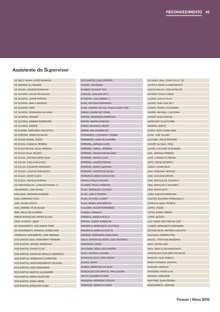 Forever | Maio 2016
RECONHECIMENTO 45
DE MELO, MARIA LOPES BARBOSA
DE MORAES, ELI MENDES
DE MOURA, GISLENE FERMIANO
DE OLIVEIRA, AGLAILTON GALVAO
DE OLIVEIRA, JORGE PEREIRA
DE OLIVEIRA, MARI A WENGUE
DE OLIVEIRA, NARA
DE OLIVEIRA, ROSANGELA DA SILVA
DE OLIVEIRA, SANDRA
DE OLIVEIRA, SANDRA RODRIGUES
DE OLIVEIRA, SIMONE
DE OLVEIRA, GIANCARLO DALSOTTO
DE SANTANA, MARIA DA SAUDE
DE SOUSA XAVIER, JOSUE
DE SOUSA, EVANILDA PEREIRA
DE SOUZA ROCHA, SILVIA PATRICIA
DE SOUZA SILVA, GILDECI
DE SOUZA, ANTONIA MARIA SILVA
DE SOUZA, CARLA MACHADO
DE SOUZA, DJEINIFER HONORATO
DE SOUZA, LUCIANA FERNANDES
DE SOUZA, MARTA ALVES
DE SOUZA, MICHELE PEREIRA
DE VASCONCELOS, LUANA ESTEFANIA O
DELMONDES, JOSE NUNES
DIAS SILVA, JEROMINA EUGENIA
DIAS, DOMINGAS CRUZ
DIAS, JACIRA COUTO
DIAS, MARINEZ M DE SOUSA
DIAS, PAULO DE OLIVEIRA
DIBOIS RODRIGUES, NIEVES ELUIZA
DINIZ, ELVISLEY LEMES
DO NASCIMENTO, APOLINARIO TOME
DO NASCIMENTO, EMANUEL GOMES DIAS
DOMINGOS NASCIMENTO, JOSE BRISMAR
DOS SANTOS SILVA, ROSEMEIRY FERREIRA
DOS SANTOS, AFONSO APARECIDO
DOS SANTOS, EUNICE ELIAS
DOS SANTOS, EVERALDO ARAUJO, MEDEIROS,
DOS SANTOS, HERMESON FLORENTINO
DOS SANTOS, JAURI NASCIMENTO, DA SILVA,
DOS SANTOS, JOSE FERNANDES
DOS SANTOS, MARCOS ALEXANDRO
DOS SANTOS, MARIA CELESTINA
DOS SANTOS, MARIA VIEIRA
DOS SANTOS, MISSILENE ALVES
DOS SANTOS, SUELI PEREIRA
DUARTE, RITA MARIA
DUNBAR, SCARLET REH
E SOUSA, JANILSON DE O
E TEXEIRA, LUIS GABRIEL T.
ELIAS, ANTONIA FERNANDES
ELIAS, JANAINA, DA LUZ, PAULO CEZAR COS
EMIDIO, VIVIANE DE FATIMA
FANTINI, ANDERSON APARECIDO
FANTINI, MARTA A NOCIOLI
FARIAS, MAURICIO CEZAR
FARINA, NAILDE MARCON
FERNANDES, LUCIVANDA S SEBBA
FERNANDEZ, AGDA DE OLIVEIRA
FERREIRA, ADRIANO ALVES
FERREIRA, DARLEI J PEREIRA
FERREIRA, FRANCILENE BALBINO
FERREIRA, IRACELIA LEAL
FERREIRA, IVANETE RIBEIRO
FERREIRA, MARIA CLEIDIANE
FERREIRA, VALDETE DE SOUZA
FERRENHA, DIEGO GONCALVES
FIANCO, PAULO ANTONIO
FILHEIRO, PAULO ROBERTO
FILHO, ADROALDO V B ROSA
FILHO, JOSE R PEREIRA
FILHO, NYLTON L ILHAS F
FIUZA, GENECI DOS SANTOS
FLAUZINO, AILTON FERNANDES
FOGAÇA, OSVALDO
FONSECA, ANGELA M DA A
FREITAS, JOSEFA GOMES DE
FRIEDRICH, BERNADETE COUTINHO
FRIEDRICH, MARIA DO S DO N
FURTADO, FERNANDA CAVALCANTI
GALIO, BATISTA VALENTIM, LUIZA FAUSTINO
GENOVESKI, DIEGO
GIACOMINI, VERA LUCIA SHERER
GOES, ANTONIA V GOMES
GOMES DA SILVA, JOSE EDMAR
GOMES, ODAIR
GOMES, SEBASTIAO DA SILVA
GONÇALVES DOS SANTOS, ANA CLAUDIA
GOTTO, ELISABETH KEIKO
HAMAZAKI, HENRIQUE TATSUYA
HENRIQUE, AMANCIO LOCKS
HOLANDA LIMA, JOHNY WYLLY DE
JACINTO, MARIA G NASCIMENTO
JESUS ARAUJO, JOSE MARIO DE
JEVINSKI, PAULO CESAR
JUNIOR, JOAO E FILHO
JUNIOR, JOSE LEAL DE F
JUNIOR, PEDRO A FILGUEIRA
JUNIOR, RAFHAEL C DA ROSA
JUNIOR, SILVIO MATIAS
KAERCHER, ELEA FIORINI
KEMPER, JANETE
KERCH, NIZIO LIONEL DIAS
KLEIN, JOSE VALMIR
KLOCKER, ODILIA PPETRINI
LACORT DA SILVA, ROSA
LAZARI, LUCILENE DE MORAES
LEAL, MARIANA PEREIRA
LEITE, CARMELITA PESSIM
LEITE, EDSON DE BRITO
LEMOS, DIVINA SILVA
LIMA, ADRIANNY MORAES
LIMA, LUCILENE BATISTA
LIMA, MARCOS DE OLIVEIRA F
LIMA, MARIA DO P SOCORRO
LIMA, MARIA IVETE
LOBO, SUELEN APARECIDA
LONTRO, EDUARDO FRANCISCO C
LOPES DA SILVA, PATRICIA
LOPES, CESAR
LOPES, MARIA TERESA
LOPES, MOIZES
LUIZ, MARIA DAS GRACAS CAN
LUNKES, BERNADETE HARTMANN
MACEDO SILVA, ANTONIO AUGUSTO
MACHADO, SABRINA PIVA
MACIEL, CRISTIANE MEDEIROS
MADI, NOHAD SAID
MAIA, SARA ELLEN MENDONCA
MARCOLINO, EUCLEBER DE SOUZA
MARCOS, OLGA RABELO
MARIA FERREIRA, ADRIANA
MARIANO, MARILZA
MARQUES, HYAGO ILHA
MARSAO, CRISTIANE
MARTINES, SILVIA REGINA
MASCARENHO, JORGINA
Assistente de Supervisor
 