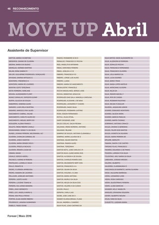 RECONHECIMENTO46
Forever | Maio 2016
MATTOS, MARIA H M BETONI
MEDEIROS, DAIANE DE OLIVEIRA
MEDINA, MARIA EVA BUENO
MEIRELES, HERMES MARTINS
MILANI, EDNA SABINO R
MILLER, GUILHERME RODRIGUES, GONÇALVES
MIYASAKI, MARINA MITSUKO O
MONTEIRO, FREDERICO S
MONTEIRO, MARIA DE LOURDES
MONTINI, EDITE TEREZINHA
MOTA FERREIRA, NARILANE
MOURA, ALESSANDRO FLORIT
MUNIZ CARVALHO, EXPEDITA ELENIR
MURTA, GLAUCIA DE SOUZA
NABARROS, VANESSA ALVES
NARARIO, LUIZA DELA GIUSTINA
NASARIO, MARCELO RAY ALVES
NASCIMENTO CABRAL, KALINE
NASCIMENTO, CARLITO ALVES DO
NASCIMENTO, MIGUEL BISPO DO
NOGUEIRA, ALDINA FRANCO
NOLETO, IRENE RIBEIRO CAVALC
NOVACHINSKI, SONIA F A DA SILVA
NUNES, JOVANIA PEREIRA, MILIORANSA, ALT
OLIVEIRA, CHARLON CARDEAL DE
OLIVEIRA, JOSE D SANTOS
OLIVEIRA, MARIA DENISE DOS S
OLIVEIRA, PRISCILA NICACIO
OLIVEIRA, RENATA LOUSA DE
OSMAN, INAAM
OSVALD, DERCIO ADERLI
PACHECO, KARINE M PEREIRA
PANTALEAO, LUDMILA O SILVA
PAULO, RENATO B
PEDRO, FLORINDA APARECIDA
PEDRO, SAMARA DE LACERDA
PELLICARI, JOSELMO ANTONES
PEREIRA, JUDITE ALVES
PEREIRA, LUCIENE TOMAS M
PEREIRA, RUI JORGE MADEIRA
PIRES, JOAO HERNESTO
PIRES, LEVI, ANGELA MARIA G
PISANI, ANA PAULA PENHA
PORTES, ELIAS ANDRE RIBEIRO
PRUDENCIO, JANAINA GUIMARAES
RABELO, TASSO DIONE
RAMOS, ROSIMEIRE M DA S
REINALDO, FRANCISCO E ROCHA
REIS, ANGELITA B MITMANN
RIBAS, DARCINEIA PEREIRA
RIBAS, JOSILDA A C B
RIBEIRO, FRANCISCA R S
RIBEIRO, JORGE LUIS ALVES
RIBEIRO, LUANA
RIBEIRO, MARIA DO NASCIMENTO
RIEGKLEISTAT, FRANCIELE
ROCHA MAGALHAES, SERGIO JOSE
ROCHA, SEBASTIAO JESUS DA
RODRIGUES DIAS SALA, MANOELA CAROLINA
RODRIGUES, ELISVANE J DE MAIA
RODRIGUES, LEONARDO F CHAVES
RODRIGUES, NANCI SILVA
RODRIGUES, ROSIMARA JUSTINO
ROSA, EDSON FERNANDES
ROTOLI, ZILDA STIVAL
SAIPP, DIOGENES JOSE
SALES COELHO, DALVA REGINA
SALVIANO, IRENE MOREIRA, ANTONIO
SALVIANO, REJANE
SAMPAIO DE SOUZA, ANTONIA CLISANGELA
SAMPAIO, MARIA JULIANA DE S
SANTANA, GILVAN SANTOS
SANTANA, RAMON ALVES
SANTANA, TEREZINHA
SANTOS NETO, JOSE CARLOS C R
SANTOS SILVA, EJANE MARIA DOS
SANTOS, ALYSSON K DE SOUSA
SANTOS, CHARLES ROMÃO DOS
SANTOS, DEUSDEDITE NERY DOS
SANTOS, FRANCISCO A A
SANTOS, GILVAN DA SILVA
SANTOS, IVOLENE J S LIMA
SANTOS, MARIA ANTONIA
SANTOS, MURILO DA SILVA
SANTOS, NEUZA DA SILVA DOS
SANTOS, VALERIA A DA CUNHA
SCHOR, PAULO
SERAFIN, CARLA LAIS
SGOBI, JOSE LANE DE O
SIGNER VILHENA BRAGA, FLAVIA
SILLVA, ANDREIA J CANDIDO
SILVA FILHO, JOAO CAETANO DA
SILVA MATOS, DAVID ALEXANDRE DA
SILVA, ALDENORA B FERREIRA
SILVA, EDNALDO ROCHA
SILVA, FRANCISCA FERNANDES
SILVA, FRANCISCO OLIVEIRA
SILVA, LEILA MARICE DA
SILVA, LUCIA SOARES
SILVA, MARLY PAIVA
SILVA, NAISA LOPES MATEUS
SILVA, NATACIANO OLIVEIRA
SILVA, NILZA DA
SILVA, RENATA MACIEL F
SILVA, RITA DE CASSIA
SILVA, ROSIMAR FAUSTINO
SILVA, SELMA R AGUILAR
SILVEIRA, JAQUELINE LEMOS
SOARES, EDMUNDO MONTEIRO
SOARES, GILSON VIEIRA
SOARES, MARCIA PADILHA
SOARES, MARTA THOMAZ
SOBRINHO, ANTONIO CIRIACO
SOUZA, DIVAINA S GEREMIAS
SOUZA, FELIPE DOS SANTOS
SOUZA, IVONETE DA SILVEIRA
SOUZA, MARIA PEREIRA DE
SPILERE, MARLETE
TAMARA, SANTA C DE CASTRO
TARGINO FILHO, FRANCISCO
TAVARES, EDUARDO C DE PINHO
TEIXEIRA, LARISSA R DA SILVA
TOLENTINO, ARLY MARIA DA SILVA
UMEKAWA, JORDAN HIROSHI
VALERIO, GILBERTO
VALVERDE, CLARISMUNDA R
VASCONCELOS BARRETO, NAYRA OLIVEIRA
VEIGA, VALQUIRIA BARBOSA
VIEIRA, LEONARDO LOSS
VIEIRA, ROSA CARDOSO
VIEIRA, SILVESTRINHO PEREIRA
VIEIRA, ULIMA MARCON
WAGNER, KELLY ANGELITA
WINQUES, ERONDINA SIQUEIRA
XAVIER, GILBERTO MOURA
ZOLIN, IVANI DA SILVA
ZUGUETTO, JUSSARA MARIA
Assistente de Supervisor
MOVE UP Abril
 