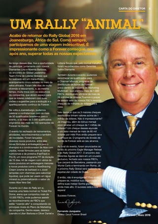 UM RALLY “ANIMAL”
Ao longo desses dias, tive a oportunidade
de participar, juntamente com nossos
Diamantes Lino e Noemia Barbosa,
do encontro do Global Leadership
Team (Time de Líderes Globais) que
foi realizado em um maravilhoso
acampamento cinco estrelas no meio da
selva africana. Foram três dias de muita
diversão e relaxamento, e, ao mesmo
tempo, muita troca com os executivos
da companhia, que abrem espaço para
que os líderes colaborem com suas
visões o sugestões para a evolução e o
aperfeiçoamento contínuo da Forever.
Na volta a Joanesburgo, pudemos
celebrar e confraternizar com os mais
de 50 qualificados brasileiros para o
evento, e os mais de 3.000 qualificados
originários das mais de 150 operações da
Forever no mundo.
O evento foi recheado de treinamentos,
atividades, reconhecimentos e também
de novidades. Foram lançados
diversos novos produtos, entre eles
novas fórmulas e embalagens para o
shampoo e o condicionador de Aloe com
Jojoba, novas fórmulas para as barras
nutricionais e de proteína (FastTrack e
Pro X), um novo programa FIT de duração
de 15 dias, kit de viagem com vários de
novos produtos em embalagens menores
e novos produtos como o AloeShaving
Cream (creme de barbear) e o Joost
(ampolas com vitaminas para saborizar
líquidos), que pode ser usado em água
mineral ou potencializando o sabor do
nosso Aloe Vera Gel.
Durante os 2 dias do Rally em si,
tivemos uma festa incrível no Ticket Pro
Dome, arena que comportou mais de
10.000 FBO’s, onde pudemos assistir
ao reconhecimento de FBO’s que
estão “voando alto” e conquistando os
principais níveis do Plano de Marketing
da companhia. Dentre esses, destaco
Leandro e Lilian Barbosa e Oliver Daniel e
Lidiane Souza que, pelo incrível trabalho
foram reconhecidos como Gerentes
Safira Diamante.
Também durante o evento, pudemos
reconhecer os qualificados para
o Chaiman’sBonus, programa de
distribuição de lucros da Forever -
único dentro da indústria de Marketing
Multinível - que premiou mais de 1.000
FBO’s, distribuindo um total de mais de
26 milhões de dólares.Tivemos o prazer
de assistir sete de nossos FBO’s levando
cheques de milhares de dólares para
casa.
Vale destacar que os 3 maiores cheques
distribuídos tinham valores acima de 1
milhão de dólares. Não é impressionante?
Já imaginou, além do bônus mensal
você receber um cheque de 1 milhão de
dólares? Um cheque desses equivale
a um valor mensal de mais de 80 mil
dólares por mês! Pois então prepare-se e
qualifique-se. O programa de divisão de
lucros da Forever está ao seu alcance.
Ao final do evento, foram anunciados os
locais do próximo Eagle Manager Retreat
e do Rally Global 2017. O encontro dos
Gerentes Águias se dará em um cruzeiro
exclusivo, fechado aos nossos FBO’s,
que zarpará de Barcelona, passando por
Monte Carlo e terminando em Roma. Já
o próximo Rally Global será realizado na
espetacular cidade de Dubai.
E então, não é empolgante? Pois então
prepare-se, mobilize sua organização e
defina suas metas! Sonhe grande e voe
ainda mais alto. O sucesso está à sua
espera!
Sucesso Forever,
Fernando Junqueira
Diretor Geral Forever Brasil
Acabo de retornar do Rally Global 2016 em
Joanesburgo, África do Sul. Como sempre,
participamos de uma viagem indescritível. É
impressionante como a Forever consegue, ano
após ano, superar todas as nossas expectativas.
Forever | Maio 2016
5CARTA DO DIRETOR
 