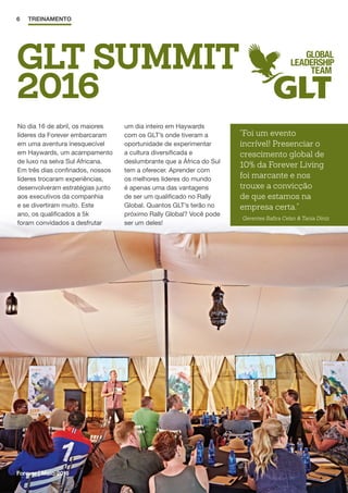 6 TREINAMENTO
GLT SUMMIT
2016
No dia 16 de abril, os maiores
líderes da Forever embarcaram
em uma aventura inesquecível
em Haywards, um acampamento
de luxo na selva Sul Africana.
Em três dias confinados, nossos
líderes trocaram experiências,
desenvolveram estratégias junto
aos executivos da companhia
e se divertiram muito. Este
ano, os qualificados a 5k
foram convidados a desfrutar
um dia inteiro em Haywards
com os GLT’s onde tiveram a
oportunidade de experimentar
a cultura diversificada e
deslumbrante que a África do Sul
tem a oferecer. Aprender com
os melhores líderes do mundo
é apenas uma das vantagens
de ser um qualificado no Rally
Global. Quantos GLT’s terão no
próximo Rally Global? Você pode
ser um deles!
Forever | Maio 2016
Foi um evento
incrível! Presenciar o
crescimento global de
10% da Forever Living
foi marcante e nos
trouxe a convicção
de que estamos na
empresa certa.
Gerentes Safira Celso  Tania Diniz
 