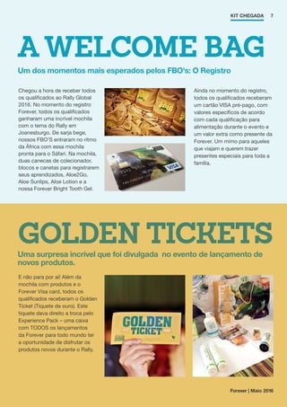 A WELCOME BAG
GOLDEN TICKETS
Um dos momentos mais esperados pelos FBO's: O Registro
Uma surpresa incrível que foi divulgada no evento de lançamento de
novos produtos.
KIT CHEGADA
E não para por aí! Além da
mochila com produtos e o
Forever Visa card, todos os
qualificados receberam o Golden
Ticket (Tiquete de ouro). Este
tiquete dava direito a troca pelo
Experience Pack – uma caixa
com TODOS os lançamentos
da Forever para todo mundo ter
a oportunidade de disfrutar os
produtos novos durante o Rally.
Ainda no momento do registro,
todos os qualificados receberam
um cartão VISA pré-pago, com
valores específicos de acordo
com cada qualificação para
alimentação durante o evento e
um valor extra como presente da
Forever. Um mimo para aqueles
que viajam e querem trazer
presentes especiais para toda a
família.
Chegou a hora de receber todos
os qualificados ao Rally Global
2016. No momento do registro
Forever, todos os qualificados
ganharam uma incrível mochila
com o tema do Rally em
Joanesburgo. De sarja bege,
nossos FBO’S entraram no ritmo
da África com essa mochila
pronta para o Sáfari. Na mochila,
duas canecas de colecionador,
blocos e canetas para registrarem
seus aprendizados, Aloe2Go,
Aloe Sunlips, Aloe Lotion e a
nossa Forever Bright Tooth Gel.
7
Forever | Maio 2016
 