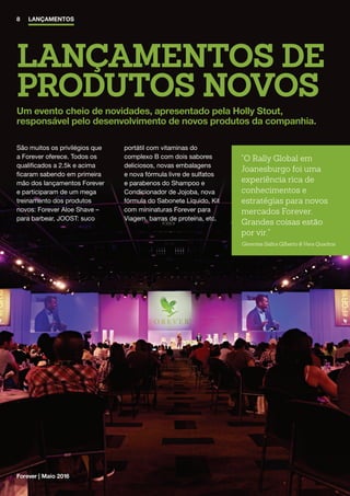 LANÇAMENTOS DE
PRODUTOS NOVOS
Um evento cheio de novidades, apresentado pela Holly Stout,
responsável pelo desenvolvimento de novos produtos da companhia.
8 LANÇAMENTOS
Forever | Maio 2016
São muitos os privilégios que
a Forever oferece. Todos os
qualificados a 2.5k e acima
ficaram sabendo em primeira
mão dos lançamentos Forever
e participaram de um mega
treinamento dos produtos
novos: Forever Aloe Shave –
para barbear, JOOST: suco
portátil com vitaminas do
complexo B com dois sabores
deliciosos, novas embalagens
e nova fórmula livre de sulfatos
e parabenos do Shampoo e
Condicionador de Jojoba, nova
fórmula do Sabonete Líquido, Kit
com mininaturas Forever para
Viagem, barras de proteína, etc.
O Rally Global em
Joanesburgo foi uma
experiência rica de
conhecimentos e
estratégias para novos
mercados Forever.
Grandes coisas estão
por vir.
Gerentes Safira Gilberto  Vera Quadros
 