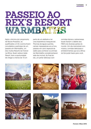 9TURISMO
PASSEIO AO
REX’S RESORT
Após o término do Lançamento
de Novos Produtos, os
qualificados a 2.5k e acima foram
convidados a participar de um
passeio em Warmbaths, um
dos muitos Resorts da Forever
na África. Quem esteve neste
Resort, teve a oportunidade
de chegar a menos de 10 cm
perto de um elefante e ter
uma experiência inesquecível.
Piscinas de águas quentes,
camas masseadoras ao ar livre,
passeio em carro especial de
safári para conhecer os animais
de Warmbaths complementaram
este dia incrível. Ao final do
dia, um jantar delicioso com
comidas típicas e sobremesas
locais fizeram o deleite dos
FBO’s de diversas partes do
mundo. Um dia memorável com
música, comidas deliciosas e
entretenimentos que só a África
do Sul pode trazer para você.
Forever | Maio 2016
 