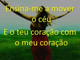 Ensina-me a mover
o céu
E o teu coração com
o meu coração