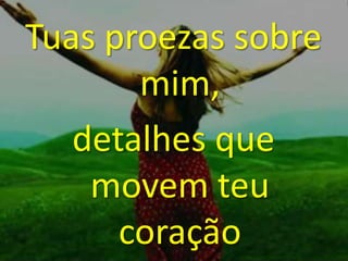Tuas proezas sobre
mim,
detalhes que
movem teu
coração