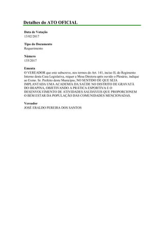 Detalhes do ATO OFICIAL
Data de Votação
13/02/2017
Tipo do Documento
Requerimento
Número
135/2017
Ementa
O VEREADOR que este subscreve, nos termos do Art. 141, inciso II, do Regimento
Interno desta Casa Legislativa, requer a Mesa Diretora após ouvido o Plenário, indique
ao Exmo. Sr. Prefeito deste Município, NO SENTIDO DE QUE SEJA
IMPLANTADA UMA ACADEMIA DA SAÚDE NO DISTRITO DE GRAVATÁ
DO IBIAPINA, OBJETIVANDO A PRÁTICA ESPORTIVA E O
DESENVOLVIMENTO DE ATIVIDADES SAUDÁVEIS QUE PROPORCIONEM
O BEM ESTAR DA POPULAÇÃO DAS COMUNIDADES MENCIONADAS.
Vereador
JOSÉ ERALDO PEREIRA DOS SANTOS
 