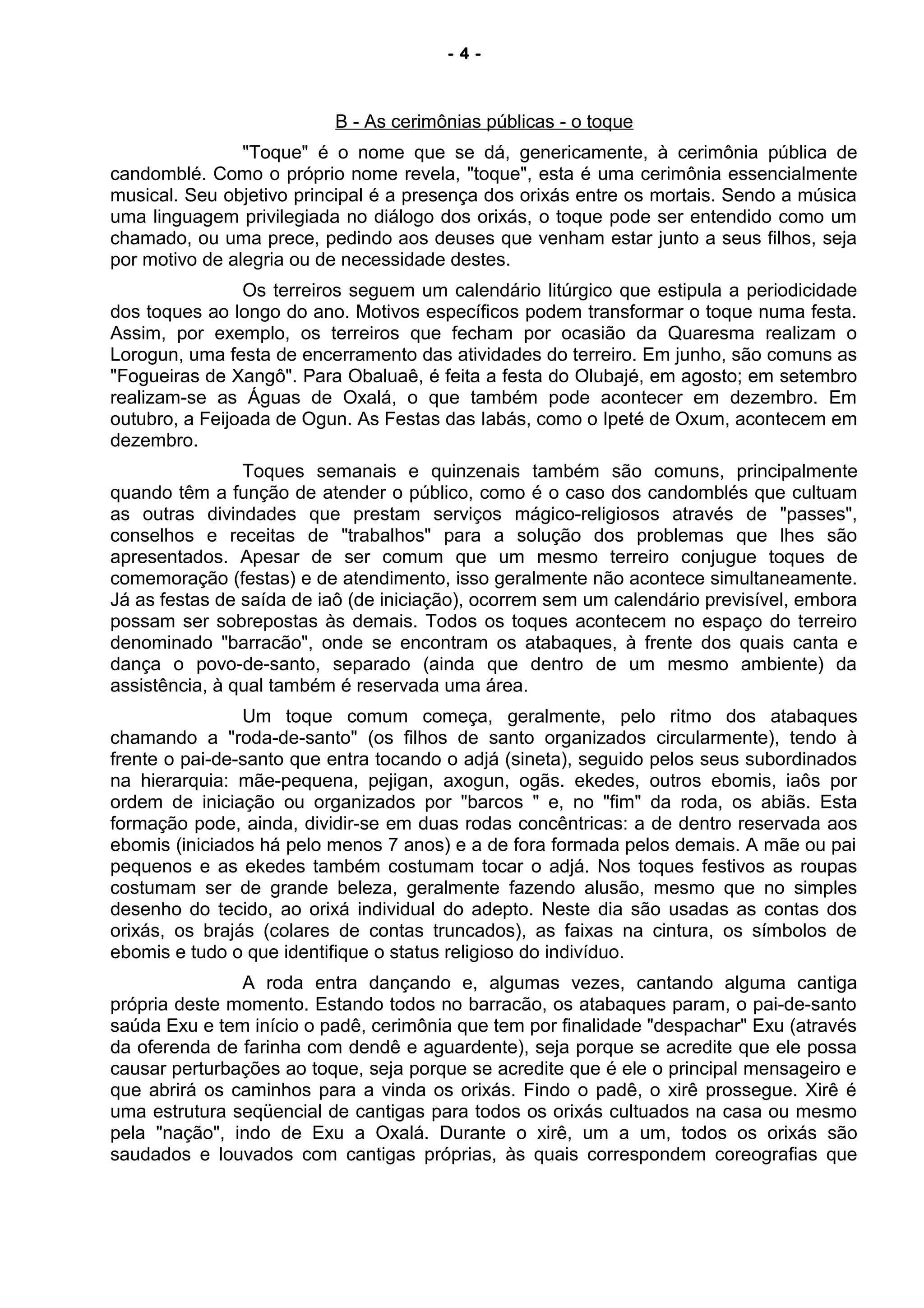- 4 -
B - As cerimônias públicas - o toque
"Toque" é o nome que se dá, genericamente, à cerimônia pública de
candomblé. Como o próprio nome revela, "toque", esta é uma cerimônia essencialmente
musical. Seu objetivo principal é a presença dos orixás entre os mortais. Sendo a música
uma linguagem privilegiada no diálogo dos orixás, o toque pode ser entendido como um
chamado, ou uma prece, pedindo aos deuses que venham estar junto a seus filhos, seja
por motivo de alegria ou de necessidade destes.
Os terreiros seguem um calendário litúrgico que estipula a periodicidade
dos toques ao longo do ano. Motivos específicos podem transformar o toque numa festa.
Assim, por exemplo, os terreiros que fecham por ocasião da Quaresma realizam o
Lorogun, uma festa de encerramento das atividades do terreiro. Em junho, são comuns as
"Fogueiras de Xangô". Para Obaluaê, é feita a festa do Olubajé, em agosto; em setembro
realizam-se as Águas de Oxalá, o que também pode acontecer em dezembro. Em
outubro, a Feijoada de Ogun. As Festas das Iabás, como o Ipeté de Oxum, acontecem em
dezembro.
Toques semanais e quinzenais também são comuns, principalmente
quando têm a função de atender o público, como é o caso dos candomblés que cultuam
as outras divindades que prestam serviços mágico-religiosos através de "passes",
conselhos e receitas de "trabalhos" para a solução dos problemas que lhes são
apresentados. Apesar de ser comum que um mesmo terreiro conjugue toques de
comemoração (festas) e de atendimento, isso geralmente não acontece simultaneamente.
Já as festas de saída de iaô (de iniciação), ocorrem sem um calendário previsível, embora
possam ser sobrepostas às demais. Todos os toques acontecem no espaço do terreiro
denominado "barracão", onde se encontram os atabaques, à frente dos quais canta e
dança o povo-de-santo, separado (ainda que dentro de um mesmo ambiente) da
assistência, à qual também é reservada uma área.
Um toque comum começa, geralmente, pelo ritmo dos atabaques
chamando a "roda-de-santo" (os filhos de santo organizados circularmente), tendo à
frente o pai-de-santo que entra tocando o adjá (sineta), seguido pelos seus subordinados
na hierarquia: mãe-pequena, pejigan, axogun, ogãs. ekedes, outros ebomis, iaôs por
ordem de iniciação ou organizados por "barcos " e, no "fim" da roda, os abiãs. Esta
formação pode, ainda, dividir-se em duas rodas concêntricas: a de dentro reservada aos
ebomis (iniciados há pelo menos 7 anos) e a de fora formada pelos demais. A mãe ou pai
pequenos e as ekedes também costumam tocar o adjá. Nos toques festivos as roupas
costumam ser de grande beleza, geralmente fazendo alusão, mesmo que no simples
desenho do tecido, ao orixá individual do adepto. Neste dia são usadas as contas dos
orixás, os brajás (colares de contas truncados), as faixas na cintura, os símbolos de
ebomis e tudo o que identifique o status religioso do indivíduo.
A roda entra dançando e, algumas vezes, cantando alguma cantiga
própria deste momento. Estando todos no barracão, os atabaques param, o pai-de-santo
saúda Exu e tem início o padê, cerimônia que tem por finalidade "despachar" Exu (através
da oferenda de farinha com dendê e aguardente), seja porque se acredite que ele possa
causar perturbações ao toque, seja porque se acredite que é ele o principal mensageiro e
que abrirá os caminhos para a vinda os orixás. Findo o padê, o xirê prossegue. Xirê é
uma estrutura seqüencial de cantigas para todos os orixás cultuados na casa ou mesmo
pela "nação", indo de Exu a Oxalá. Durante o xirê, um a um, todos os orixás são
saudados e louvados com cantigas próprias, às quais correspondem coreografias que
 