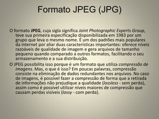 Formato JPEG (JPG)
O formato JPEG, cuja sigla significa Joint Photographic Experts Group,
teve sua primeira especificação disponibilizada em 1983 por um
grupo que leva o mesmo nome. É um dos padrões mais populares
da internet por aliar duas características importantes: oferece níveis
razoáveis de qualidade de imagem e gera arquivos de tamanho
pequeno quando comparado a outros formatos, facilitando o seu
armazenamento e a sua distribuição.
O JPEG possibilita isso porque é um formato que utiliza compressão de
imagens. Mas, o que é isso? Em poucas palavras, compressão
consiste na eliminação de dados redundantes nos arquivos. No caso
de imagens, é possível fazer a compressão de forma que a retirada
de informações não prejudique a qualidade (lossless - sem perda),
assim como é possível utilizar níveis maiores de compressão que
causam perdas visíveis (lossy - com perda).
 