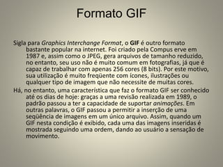 Formato GIF
Sigla para Graphics Interchange Format, o GIF é outro formato
bastante popular na internet. Foi criado pela Compus erve em
1987 e, assim como o JPEG, gera arquivos de tamanho reduzido,
no entanto, seu uso não é muito comum em fotografias, já que é
capaz de trabalhar com apenas 256 cores (8 bits). Por este motivo,
sua utilização é muito freqüente com ícones, ilustrações ou
qualquer tipo de imagem que não necessite de muitas cores.
Há, no entanto, uma característica que faz o formato GIF ser conhecido
até os dias de hoje: graças a uma revisão realizada em 1989, o
padrão passou a ter a capacidade de suportar animações. Em
outras palavras, o GIF passou a permitir a inserção de uma
seqüência de imagens em um único arquivo. Assim, quando um
GIF nesta condição é exibido, cada uma das imagens inseridas é
mostrada seguindo uma ordem, dando ao usuário a sensação de
movimento.
 