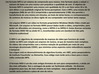 Um formato MP3 é um sistema de compressão para música. Este formato ajuda a reduzir o
número de bytes em uma música sem prejudicar a qualidade de som. O objetivo do
formato MP3 é comprimir uma música com qualidade de CD a um fator entre 10 e 14,
sem afetar a sua qualidade original de forma perceptível. Com o MP3, uma música de 32
megabytes (MB) de um CD é comprimida a aproximadamente 3 MB. Isto permite a
transferência de uma música em minutos, ao invés de várias horas, e o armazenamento
de centenas de músicas no disco rígido de seu computador sem tomar tanto espaço.
Um arquivo WMV é um vídeo no formato proprietário Windows Media Vídeo criado por
Microsoft. Um arquivo no formato WMV possui dados áudio e vídeo, comprimidos, para
poder ser difundidos em streaming, como o MPEG-2 ou MPEG-4. Existe diversas variantes
do formato WMV HD ou ainda VC-1, reconhecidas como um standard de fato pela
industria audiovisual
O MP4 é um algoritmo de compressão de arquivos de vídeo que funciona de modo
similar ao MP3 com relação aos arquivos de música, só que de maneira mais complexa.
Os vídeos são comprimidos com a mínima redução de qualidade por meio de uma
tecnologia denominada CODEC, que minimiza certos aspectos como redundância espacial
e temporal.
Sua origem está no desenvolvimento do algoritmo Eureka, em 1987, pelos pesquisadores
do Instituto Fraunhofer na Alemanha. Esse código mais tarde seria a base para o nosso
velho conhecido MP3.
O formato MIDI é um dos mais antigos formatos de som para computadores, e ainda um
dos mais utilizados. Tem a vantagem de poder ser facilmente editado - há diversos
programas para isso, do mais simples ao mais complexo - mas a qualidade do que é
ouvido varia conforme a placa de som do micro.
 