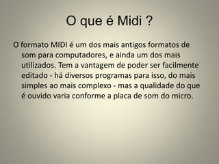O que é Midi ?
O formato MIDI é um dos mais antigos formatos de
som para computadores, e ainda um dos mais
utilizados. Tem a vantagem de poder ser facilmente
editado - há diversos programas para isso, do mais
simples ao mais complexo - mas a qualidade do que
é ouvido varia conforme a placa de som do micro.
 