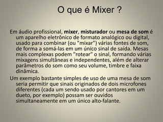 O que é Mixer ?
Em áudio profissional, mixer, misturador ou mesa de som é
um aparelho eletrônico de formato analógico ou digital,
usado para combinar (ou "mixar") várias fontes de som,
de forma a somá-las em um único sinal de saída. Mesas
mais complexas podem "rotear" o sinal, formando várias
mixagens simultâneas e independentes, além de alterar
parâmetros do som como seu volume, timbre e faixa
dinâmica.
Um exemplo bastante simples de uso de uma mesa de som
seria permitir que sinais originados de dois microfones
diferentes (cada um sendo usado por cantores em um
dueto, por exemplo) possam ser ouvidos
simultaneamente em um único alto-falante.
 