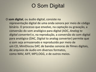 O Som Digital
O som digital, ou áudio digital, consiste na
representação digital de uma onda sonora por meio de código
binário. O processo que envolve, na captação ou gravação, a
conversão do som analógico para digital (ADC, Analog to
digital converter) e, na reprodução, a conversão do som digital
para analógico (DAC, Digital to analog converter) permite que
o som seja armazenado e reproduzido por meio de
um CD, MiniDiscou DAT, de bandas sonoras de filmes digitais,
de arquivos de áudio em diversos formatos,
como WAV, AIFF, MP3,OGG, e de outros meios.
 