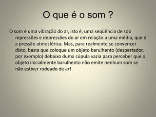 O que é o som ?
O som é uma vibração do ar, isto é, uma seqüência de sob
repressões e depressões do ar em relação a uma média, que é
a pressão atmosférica. Mas, para realmente se convencer
disto, basta que coloque um objeto barulhento (despertador,
por exemplo) debaixo duma cúpula vazia para perceber que o
objeto inicialmente barulhento não emite nenhum som se
não estiver rodeado de ar!
 