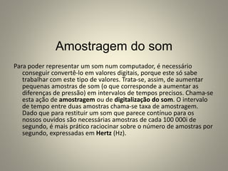 Amostragem do som
Para poder representar um som num computador, é necessário
conseguir convertê-lo em valores digitais, porque este só sabe
trabalhar com este tipo de valores. Trata-se, assim, de aumentar
pequenas amostras de som (o que corresponde a aumentar as
diferenças de pressão) em intervalos de tempos precisos. Chama-se
esta ação de amostragem ou de digitalização do som. O intervalo
de tempo entre duas amostras chama-se taxa de amostragem.
Dado que para restituir um som que parece contínuo para os
nossos ouvidos são necessárias amostras de cada 100 000i de
segundo, é mais prático raciocinar sobre o número de amostras por
segundo, expressadas em Hertz (Hz).
 