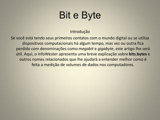 Bit e Byte
Introdução
Se você está tendo seus primeiros contatos com o mundo digital ou se utiliza
dispositivos computacionais há algum tempo, mas vez ou outra fica
perdido com denominações como megabit e gigabyte, este artigo lhe será
útil. Aqui, o InfoWester apresenta uma breve explicação sobre bits,bytes e
outros nomes relacionados que lhe ajudará a entender melhor como é
feita a medição de volumes de dados nos computadores.
 