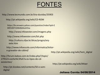 http://www.tecmundo.com.br/tira-duvidas/35903
http://pt.wikipedia.org/wiki/CD-ROM
http://www.infowester.com/bit.php
http://www.infoescola.com/informatica/leitor-
e-gravador-de-cddvd/
https://br.answers.yahoo.com/question/index?qid=2
0091007104646AAuhOsa
http://forum.baboo.com.br/index.php?/topic/
279523-conhe%C3%A7a-os-tipos-de-cd-
existentes/
http://cultura.ufpa.br/dicas/progra/arq-
exte.htm
http://www.infowester.com/imagens.php
http://pt.kioskea.net/contents/50-o-som-
digital
http://pt.wikipedia.org/wiki/Mixer
http://pt.wikipedia.org/wiki/Som_digital
FONTES
Juliana Corrêa 04/06/2014
 