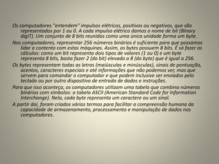 Os computadores "entendem" impulsos elétricos, positivos ou negativos, que são
representados por 1 ou 0. A cada impulso elétrico damos o nome de bit (BInary
digiT). Um conjunto de 8 bits reunidos como uma única unidade forma um byte.
Nos computadores, representar 256 números binários é suficiente para que possamos
lidar a contento com estas máquinas. Assim, os bytes possuem 8 bits. É só fazer os
cálculos: como um bit representa dois tipos de valores (1 ou 0) e um byte
representa 8 bits, basta fazer 2 (do bit) elevado a 8 (do byte) que é igual a 256.
Os bytes representam todas as letras (maiúsculas e minúsculas), sinais de pontuação,
acentos, caracteres especiais e até informações que não podemos ver, mas que
servem para comandar o computador e que podem inclusive ser enviados pelo
teclado ou por outro dispositivo de entrada de dados e instruções.
Para que isso aconteça, os computadores utilizam uma tabela que combina números
binários com símbolos: a tabela ASCII (American Standard Code for Information
Interchange). Nela, cada byte representa um caractere ou um sinal.
A partir daí, foram criados vários termos para facilitar a compreensão humana da
capacidade de armazenamento, processamento e manipulação de dados nos
computadores.
 