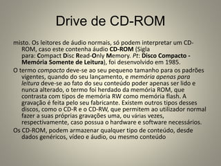 Drive de CD-ROM
misto. Os leitores de áudio normais, só podem interpretar um CD-
ROM, caso este contenha áudio CD-ROM (Sigla
para: Compact Disc Read-Only Memory. Pt: Disco Compacto -
Memória Somente de Leitura), foi desenvolvido em 1985.
O termo compacto deve-se ao seu pequeno tamanho para os padrões
vigentes, quando do seu lançamento, e memória apenas para
leitura deve-se ao fato do seu conteúdo poder apenas ser lido e
nunca alterado, o termo foi herdado da memória ROM, que
contrasta com tipos de memória RW como memória flash. A
gravação é feita pelo seu fabricante. Existem outros tipos desses
discos, como o CD-R e o CD-RW, que permitem ao utilizador normal
fazer a suas próprias gravações uma, ou várias vezes,
respectivamente, caso possua o hardware e software necessários.
Os CD-ROM, podem armazenar qualquer tipo de conteúdo, desde
dados genéricos, vídeo e áudio, ou mesmo conteúdo
 