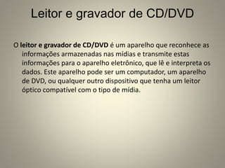 Leitor e gravador de CD/DVD
O leitor e gravador de CD/DVD é um aparelho que reconhece as
informações armazenadas nas mídias e transmite estas
informações para o aparelho eletrônico, que lê e interpreta os
dados. Este aparelho pode ser um computador, um aparelho
de DVD, ou qualquer outro dispositivo que tenha um leitor
óptico compatível com o tipo de mídia.
 