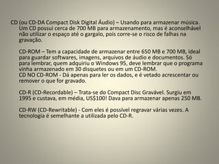 CD (ou CD-DA Compact Disk Digital Áudio) – Usando para armazenar música.
Um CD possui cerca de 700 MB para armazenamento, mas é aconselhável
não utilizar o espaço até o gargalo, pois corre-se o risco de falhas na
gravação.
CD-ROM – Tem a capacidade de armazenar entre 650 MB e 700 MB, ideal
para guardar softwares, imagens, arquivos de áudio e documentos. Só
para lembrar, quem adquiriu o Windows 95, deve lembrar que o programa
vinha armazenado em 30 disquetes ou em um CD-ROM.
CD NO CD-ROM - Dá apenas para ler os dados, e é vetado acrescentar ou
remover o que for gravado.
CD-R (CD-Recordable) – Trata-se do Compact Disc Gravável. Surgiu em
1995 e custava, em média, US$100! Dava para armazenar apenas 250 MB.
CD-RW (CD-Rewritable) - Com eles é possível regravar várias vezes. A
tecnologia é semelhante a utilizada pelo CD-R.
 